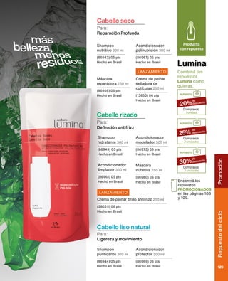 Lumina
Producto
con repuesto
Combiná tus
repuestos
Lumina como
quieras.
REPUESTO
Comprando
3 unidades
30%
de
descuento
REPUESTO
Comprando
2 unidades
25%
de
descuento
REPUESTO
Comprando
1 unidad
20%
de
descuento
Encontrá los
repuestos
PROMOCIONADOS
en las páginas 108
y 109.
Cabello rizado
Para:
Definición antifrizz
Cabello liso natural
Ligereza y movimiento
Para:
Cabello seco
Reparación Profunda
Para:
Shampoo
nutritivo 300 ml
(86943) 05 pts
Hecho en Brasil
Shampoo
purificante 300 ml
(86944) 05 pts
Hecho en Brasil
Shampoo
hidratante 300 ml
(86949) 05 pts
Hecho en Brasil
Acondicionador
polinutrición 300 ml
(86967) 05 pts
Hecho en Brasil
Acondicionador
protector 300 ml
(86969) 05 pts
Hecho en Brasil
Acondicionador
modelador 300 ml
(86973) 05 pts
Hecho en Brasil
Acondicionador
limpiador 300 ml
(86961) 05 pts
Hecho en Brasil
Máscara
reparadora 250 ml
(86956) 06 pts
Hecho en Brasil
Máscara
nutritiva 250 ml
(86960) 06 pts
Hecho en Brasil
Crema de peinar
selladora de
cutículas 250 ml
(13650) 06 pts
Hecho en Brasil
Crema de peinar brillo antifrizz 250 ml
(28025) 06 pts
Hecho en Brasil
LANZAMIENTO
LANZAMIENTO
Rostro
Chronos
129
Repuesto
del
ciclo
129
Promoción
 