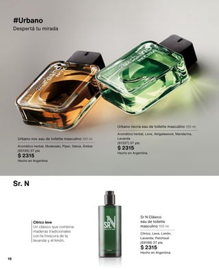 Sr. N
Cítrico leve
Un clásico que combina
maderas tradicionales
con la frescura de la
lavanda y el limón.
#Urbano
Despertá tu mirada
Urbano recria eau de toilette masculino 100 ml
Aromático herbal, Leve, Akigalawood, Mandarina,
Lavanda
(91337) 37 pts
$ 2315
Hecho en Argentina
Urbano nox eau de toilette masculino 100 ml
Aromático herbal, Moderado, Piper, Salvia, Ámbar
(90130) 37 pts
$ 2315
Hecho en Argentina
Sr N Clásico
eau de toilette
masculino 100 ml
Cítrico, Leve, Limón,
Lavanda, Patchouli
(69198) 37 pts
$ 2315
Hecho en Argentina
16
 