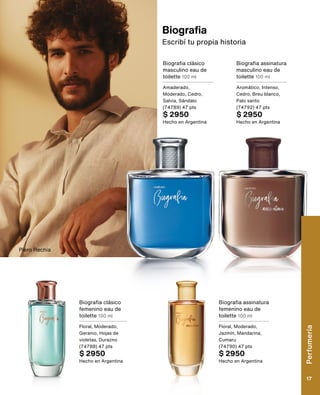 Biografia
Escribí tu propia historia
Biografia clásico
femenino eau de
toilette 100 ml
Floral, Moderado,
Geranio, Hojas de
violetas, Durazno
(74788) 47 pts
$ 2950
Hecho en Argentina
Biografia clásico
masculino eau de
toilette 100 ml
Amaderado,
Moderado, Cedro,
Salvia, Sándalo
(74789) 47 pts
$ 2950
Hecho en Argentina
Biografia assinatura
femenino eau de
toilette 100 ml
Floral, Moderado,
Jazmín, Mandarina,
Cumaru
(74790) 47 pts
$ 2950
Hecho en Argentina
Biografia assinatura
masculino eau de
toilette 100 ml
Aromático, Intenso,
Cedro, Breu blanco,
Palo santo
(74792) 47 pts
$ 2950
Hecho en Argentina
Piero Rechia
Perfumería
17
 