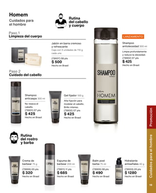 Limpieza del cuerpo
Cuidado del cabello
Paso 2
Rutina
del cabello
y cuerpo
Paso 1
Gel fijador 100 g
Alta fijación para
modelar el cabello.
Brillo intenso.
(78932) 07 pts
$ 425
Hecho en Brasil
Jabón en barra cremoso
y refrescante
Caja con 3 unidades de 110 g
cada una
(78937) 08 pts
$ 500
Hecho en Brasil
Shampoo
anticaspa 300 ml
No reseca el
cabello.
(78931) 07 pts
$ 425
Hecho en Brasil
Homem
Cuidados para
el hombre
Balm post
barba 75 ml
(78909) 08 pts
$ 490
Hecho en Brasil
Crema de
barbear 75 g
(78906) 05 pts
$ 320
Hecho en Brasil
Espuma de
barbear 200 ml
(78911) 11 pts
$ 685
Hecho en Brasil
Hidratante
antiseñales 40 g
(78933) 20 pts
$ 1280
Hecho en Brasil
Rutina
del rostro
y barba
LANZAMIENTO
Shampoo
antioleosidad 300 ml
Limpia profundamente
y reduce la oleosidad.
(78902) 07 pts
$ 425
Hecho en Brasil
Cuidados
para
el
hombre
19
Promoción
 