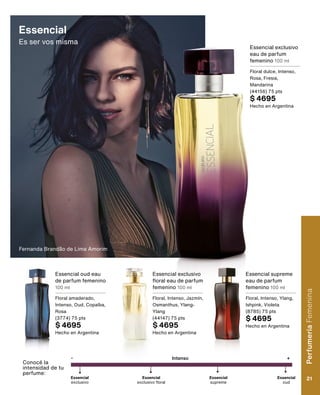 Essencial
Es ser vos misma
Essencial exclusivo
floral eau de parfum
femenino 100 ml
Floral, Intenso, Jazmín,
Osmanthus, Ylang-
Ylang
(44147) 75 pts
$ 4695
Hecho en Argentina
Essencial oud eau
de parfum femenino
100 ml
Floral amaderado,
Intenso, Oud, Copaíba,
Rosa
(3774) 75 pts
$ 4695
Hecho en Argentina
Essencial exclusivo
eau de parfum
femenino 100 ml
Floral dulce, Intenso,
Rosa, Fresia,
Mandarina
(44156) 75 pts
$ 4695
Hecho en Argentina
Conocé la
intensidad de tu
perfume:
Essencial
oud
-
Essencial
exclusivo floral
Essencial
exclusivo
Intenso +
Essencial
supreme
Essencial supreme
eau de parfum
femenino 100 ml
Floral, Intenso, Ylang,
Ishpink, Violeta
(8785) 75 pts
$ 4695
Hecho en Argentina
Fernanda Brandão de Lima Amorim
Perfumería
Femenina
21
 