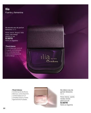 Ilía
Fuerte y femenina
Ilía clásico eau de
parfum femenino
50 ml
Floral, Intenso, Jazmín,
Vainilla, Pomelo
(44171) 57 pts
$ 3570
Hecho en Argentina
Ilía secreto eau de parfum
femenino 50 ml
Floral, Intenso, Muguet, Haba
tonka, Café arábigo
(83322) 57 pts
$ 3570
Hecho en Argentina
Floral intenso
Combinacióndeflores
blancas,comoeljazmín,
combinadasconun
complejodulceynotas
ligeramentefrutadas.
Floral intenso
Floresblancas,comoel
muguet,contrastadas
connotasdulcesde
habatonkaytoquede
caféarábigo.
22
 