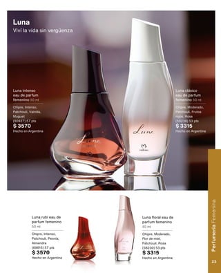Luna
Viví la vida sin vergüenza
Luna rubí eau de
parfum femenino
50 ml
Chipre, Intenso,
Patchouli, Peonía,
Almendra
(69615) 57 pts
$ 3570
Hecho en Argentina
Luna intenso
eau de parfum
femenino 50 ml
Chipre, Intenso,
Patchouli, Vainilla,
Muguet
(90927) 57 pts
$ 3570
Hecho en Argentina
Luna floral eau de
parfum femenino
50 ml
Chipre, Moderado,
Flor de miel,
Patchouli, Rosa
(58230) 53 pts
$ 3315
Hecho en Argentina
Luna clásico
eau de parfum
femenino 50 ml
Chipre, Moderado,
Patchouli, Frutos
rojos, Rosa
(50238) 53 pts
$ 3315
Hecho en Argentina
Perfumería
Femenina
23
 