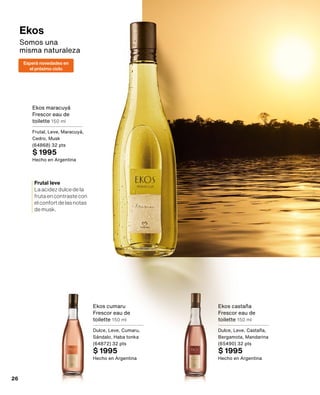 Ekos
Somos una 	
misma naturaleza
Ekos cumaru
Frescor eau de
toilette 150 ml
Dulce, Leve, Cumaru,
Sándalo, Haba tonka
(64872) 32 pts
$ 1995
Hecho en Argentina
Ekos castaña
Frescor eau de
toilette 150 ml
Dulce, Leve, Castaña,
Bergamota, Mandarina
(65490) 32 pts
$ 1995
Hecho en Argentina
Ekos maracuyá
Frescor eau de
toilette 150 ml
Frutal, Leve, Maracuyá,
Cedro, Musk
(64868) 32 pts
$ 1995
Hecho en Argentina
Frutal leve
Laacidezdulcedela
frutaencontrastecon
elconfortdelasnotas
demusk.
Esperà novedades en
el próximo ciclo
26
 