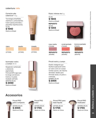 Rubor intense me 6 g
31 pts
$ 1945
Hecho en Brasil
REPUESTO
22 pts
$ 1355
Hecho en Brasil
rose matte
(75239)
REPUESTO
(92584)
coral perlado
(75242)
REPUESTO
(92595)
bronce perlado
(75241)
REPUESTO
(92576)
*Con
tu
pedido
te
podrá
llegar
el
empaque
anterior.
Misma
fórmula.
Iluminador rostro
y cuerpo 30 ml
Resplandor sofisticado
y altamente
pigmentado.
Fórmula 60% agua que
le otorga una textura
liviana y no grasa.
Acabado satinado.
(95978) 33 pts
$ 2050
Hecho en Brasil
Pincel rostro y cuerpo
Diseño inteligente que
facilita la aplicación tanto
en rostro como en cuerpo.
Cerdas suaves y de máxima
densidad; ideales para
fórmulas secas, en polvo o
cremosas.
(95885) 32 pts
$ 2005
Hecho en Brasil
Accesorios
Pincel PRO
finalizador
(55099) 28 pts
$ 1755
Hecho en China
Pincel PRO
rubor
(55100) 28 pts
$ 1755
Hecho en China
Pincel PRO
polvo compacto
(55105) 32 pts
$ 2005
Hecho en China
Pincel PRO para
base líquida
(55104) 28 pts
$ 1755
Hecho en China
cobertura /alta
Corrector alta
cobertura* 10 g
Tecnología antiseñales,
vitamina E y antioxidantes.
Cubre ojeras profundas y
pequeñas imperfecciones.
17 pts
$ 1040
Hecho en Brasil
claro
(27293)
rosado
(27294)
medio
(27295)
Belleza
y
cuidado
Una
43
 