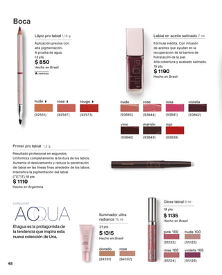 El agua es la protagonista de
la tendencia que inspira esta
nueva colección de Una.
Iluminador ultra
radiance 15 ml
21 pts
$ 1315
Hecho en Brasil
colección
dorado
(84591)
rose
(84592)
Gloss labial 8 ml
18 pts
$ 1135
Hecho en Brasil
pink 100
(95123)
rose 100
(95124)
nude 100
(95125)
violeta 100
(95126)
Boca
Lápiz pro labial 1,14 g
Aplicación precisa con
alta pigmentación.
A prueba de agua.
13 pts
$ 850
Hecho en Brasil
nude
(92551)
rose
(92567)
rouge
(92573)
cremoso
Primer pro labial 1,2 g
Resultado profesional en segundos.
Uniformiza completamente la textura de los labios.
Aumenta el deslizamiento y reduce la penetración
del labial en las líneas finas alrededor de los labios.
Intensifica la pigmentación del labial.
(70717) 18 pts
$ 1110
Hecho en Argentina
Labial en aceite satinado 7 ml
Fórmula inédita. Con infusión
de aceites que ayudan en la
recuperación de la barrera de
hidratación de la piel.
Alta cobertura y acabado satinado.
19 pts
$ 1190
Hecho en Brasil
nude
(93845)
rosa
(93841)
vino
(93840)
rojo
(93839)
marrón
(93843)
rose
(93844)
violeta
(93842)
48
 