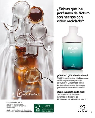 SNAC - Servicio Natura de Atención al
Consumidor. Teléfono: 0800 888 6288
GARANTÍA NATURA: SI
NO ESTÁS SATISFECHO
PODÉS CAMBIAR O PEDIR EL
REEMBOLSO.
5
¿Sabías que los
perfumes de Natura
son hechos con
vidrio reciclado?
El vidrio es reciclado post consumo,
es decir que tiene que haber
sido usado. Utilizamos botellas
y materiales transparentes para
generar un vidrio de alta calidad.
¿Qué es? ¿De dónde viene?
¿Qué evitamos cada año?
Utilizando vidrio reciclado
evitamos el descarte de
1,7 millones de botellas de 1 litro.
envase
ecodiseñado
5
 