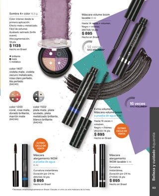 color 1502
plata mate, plata
azulado, plata
metalizado brillante,
blanco brillante
(84243)
color 1200
coral, rosa mate,
dorado brillante,
marrón mate
(84244)
Máscara volume boom
lavable 8 ml
Hasta 14 veces + volumen.
Negro + intenso.
(89758) 14 pts
$ 895
Hecho en Brasil
Máscara
alargamiento WOW
a prueba de agua
6 ml
Curvatura instantánea.
Duración por 24 hs.
(85234) 14 pts
$ 895
Hecho en Brasil
color 1407
violeta mate, violeta
oscuro metalizado,
rosa claro perlado,
lila perlado
(84240)
Sombra 4+ color 10,5 g
Color intenso desde la
primera aplicación.
Efecto mate y metalizado.
Fácil de esfumar.
Acabado satinado (brillo
suave).
Alta pigmentación.
18 pts
$ 1135
Hecho en Brasil
16 veces
MÁS VOLUMEN*
14 veces
MÁS VOLUMEN*
*Testeado oftalmológicamente en Brasil. Estudio in vitro vs otra máscara de la línea.
Máscara
alargamiento
WOW lavable 6 ml
Curvatura
instantánea.
Duración por 24 hs.
(71356) 14 pts
$ 895
Hecho en Brasil
Extra volumen
Máscara volume boom
a prueba de agua 6 ml
Hasta 16 veces +
volumen.
Negro + intenso.
(85232) 14 pts
$ 895
Hecho en Brasil
brillante
mate
metálico
ÚLTIMO
CICLO DE
VENTA
ÚLTIMO
CICLO DE
VENTA
Belleza
y
cuidado
Aquarela
53
 