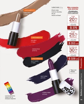 Los lanzamientos
vienen con un
empaque especial.
Tapa con
espejo
descuento
1 con
20%
de
A
$ 376
DE $ 470
descuento
2 con
25%
de
A
$ 353 c/u
DE $ 470
descuento
3 o más con
30%
de
A
$ 328 c/u
DE $ 470
Más comprás,
más ahorrás
¡Combinalos
como quieras!
Labial mate 3,5 g
Efecto mate.
Colores vibrantes.
06 pts
Hecho en Brasil
cereza love
(67672)
azul cyber
(67675)
violeta rebel
(67643)
nude retro
(71389)
azul cosmo
(71384)
red alert
(71388)
LANZAMIENTO
LANZAMIENTO
LANZAMIENTO
Belleza
y
cuidado
Faces
59
Promoción
 