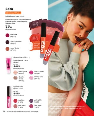 Boca
El color del labial puede variar en función al tono de la piel.
Gloss maxxi brillo 12 ml
Cobertura leve. Efecto
perlado.
07 pts
$ 445
Hecho en Brasil
Labial líquido
glossy 3,5 ml
08 pts
$ 485
Hecho en Brasil
frutilla wild
(81940)
dulce cherry
(81946)
lichia glace
(81949)
shock n
choco
(78519)
EDICIÓN LIMITADA
Labial líquido mate 3,5 ml
Cobertura cover up: cuantas más veces
lo aplicás, mayor cobertura lográs.
Acabado mate.
08 pts
$ 500
Hecho en Brasil pink
lemonade
(69351)
rojo fire
(69344)
vino city
(69347)
over pink
(80632)
naranja
spirit
(69345)
nude desire
(87472)
vino obsession
(80643)
rosa bang
(71674)
rose glam
(71675)
rojo love
(71673)
violeta life
(72055)
60
Vitória Rodriges usa Labial cremoso vino rocks.
Lydia Caldana usa Labial cremoso rojo hot.
 