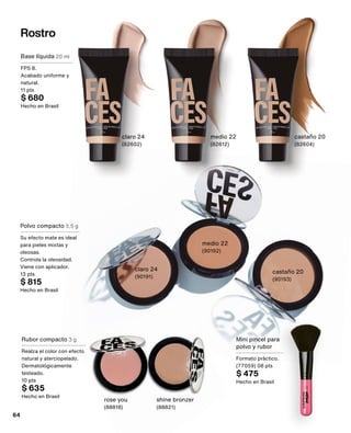 Rostro
Base líquida 20 ml
FPS 8.
Acabado uniforme y
natural.
11 pts
$ 680
Hecho en Brasil
claro 24
(82602)
medio 22
(82612)
castaño 20
(82604)
Polvo compacto 5,5 g
Su efecto mate es ideal
para pieles mixtas y
oleosas.
Controla la oleosidad.
Viene con aplicador.
13 pts
$ 815
Hecho en Brasil
claro 24
(90191)
medio 22
(90192)
Rubor compacto 3 g
Realza el color con efecto
natural y aterciopelado.
Dermatológicamente
testeado.
10 pts
$ 635
Hecho en Brasil
rose you
(88818)
shine bronzer
(88821)
Mini pincel para
polvo y rubor
Formato práctico.
(77059) 08 pts
$ 475
Hecho en Brasil
castaño 20
(90193)
64
 
