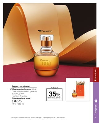 Regalo Una intenso
1 Eau de parfum femenino 50 ml
Dulce oriental, intenso, ganache,
durazno, jazmín
Hecho en Argentina
Bolsa pequeña de regalo
$ 3.575
(104341) 62 pts
35%
de descuento
Exclusivo
Los regalos están a la venta solo durante C03/2021 o hasta agotar stock de 8.400 unidades
Regalos
7
Promoción
 