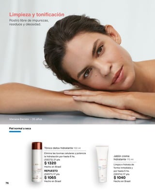 Limpieza y tonificación
Rostro libre de impurezas,
residuos y oleosidad.
Tónico detox hidratante 150 ml
Elimina las toxinas celulares y potencia
la hidratación por hasta 6 hs.
(59375) 21 pts
$ 1320
Hecho en Brasil
Jabón crema
hidratante 115 ml
Limpia e hidrata de
forma inmediata y
por hasta 6 hs.
(59374) 17 pts
$ 1040
Hecho en Brasil
REPUESTO
(59371) 17 pts
$ 1065
Hecho en Brasil
Piel normal a seca
Mariana Barreto - 35 años
76
 