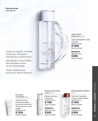 Exfoliante
antiseñales 50 g
Uniformiza la piel.
Renueva las células.
Suaviza las líneas finas y
ayuda a prevenir nuevas
arrugas.
(59364) 21 pts
$ 1320
Hecho en Brasil
REPUESTO
(59372) 15 pts
$ 925
Hecho en Brasil
REPUESTO
(61255) 15 pts
$ 950
Hecho en Brasil
REPUESTO
(69058) 15 pts
$ 950
Hecho en Brasil
Espuma de limpieza
suave 150 ml
Espuma cremosa y
refrescante.
(59363) 19 pts
$ 1180
Hecho en Brasil
Desmaquillante bifásico
150 ml
Remueve el maquillaje
incluso a prueba de agua.
(61263) 21 pts
$ 1320
Hecho en Brasil
Agua micelar
purificante 150 ml
Limpia, desmaquilla y cuida
de tu piel.
(69059) 20 pts
$ 1285
Hecho en Brasil
Todo tipo de piel
Limpia sin agredir: remueve
impurezas, oleosidad y
residuos de contaminación.
Desmaquilla: retira el 98%
del maquillaje común
en una sola pasada.
Cuida: hidrata la piel,
con acción dermocalmante.
Belleza
y
cuidado
Chronos
77
 
