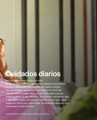 Cuidados diarios
Vos no sos la misma mujer que ayer.
Nuestros pensamientos, actitudes y nuestro cuerpo están
siempre cambiando. Con nuestra piel pasa lo mismo.
Por eso creamos una fórmula inteligente con 94% de
ingredientes de origen natural y fórmula vegana que se
adapta a lo que tu piel necesita, sin importar cuál sea su tipo.
Y para que la sigas disfrutando, Tododia te trae una nueva
fragancia: Mora roja y jabuticaba, invitándote a descubrirte y
conquistarte todos los días.
Tododia | Ekos | Desodorantes | Lumina | Erva Doce
 