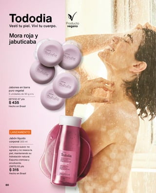 Jabón líquido
corporal 300 ml
Limpieza suave: no
agrede y no reseca la
piel, manteniendo su
hidratación natural.
Espuma cremosa y
envolvente.
(5870) 05 pts
$ 315
Hecho en Brasil
LANZAMIENTO
Tododia
Vestí tu piel. Viví tu cuerpo.
Mora roja y
jabuticaba
Jabones en barra
puro vegetal
5 unidades de 90 g c/u
(87512) 07 pts
$ 435
Hecho en Brasil
80
 