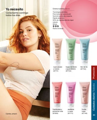 Crema nutritiva 200 ml
Tecnología prebiótica.
Para todos los tipos de piel.
Nutrición profunda y experta.
Rápida absorción.
94% de ingredientes de origen
natural.
08 pts
$ 515
Hecho en Brasil
flor de lis
(87750)
frambuesa y
pimienta rosa
(87683)
frutas
rojas
(87748)
nuez pecán
y cacao
(87711)
avellana
y casis
(87771)
hojas de limón
y guanábana
(87752)
Camila Johann
Yo necesito
Conectarme conmigo
todos los días.
Cuidados
diarios
Tododia
83
Promoción
 