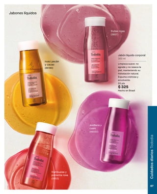 Jabón líquido corporal
300 ml
Limpieza suave: no
agrede y no reseca la
piel, manteniendo su
hidratación natural.
Espuma cremosa y
envolvente.
05 pts
$ 325
Hecho en Brasil
Jabones líquidos
frutas rojas
(5857)
avellana y
casis
(86022)
nuez pecán
y cacao
(86180)
frambuesa y
pimienta rosa
(5852)
Cuidados
diarios
Tododia
87
 