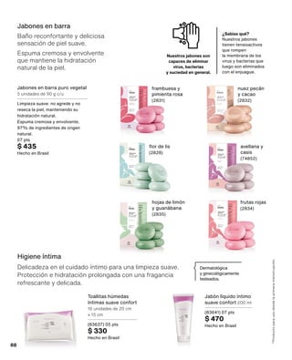 Jabones en barra
Baño reconfortante y deliciosa
sensación de piel suave.
Espuma cremosa y envolvente
que mantiene la hidratación
natural de la piel.
Higiene íntima
Delicadeza en el cuidado íntimo para una limpieza suave.
Protección e hidratación prolongada con una fragancia
refrescante y delicada.
*Producto
para
uso
desde
la
primera
menstruación.
Dermatológica
y ginecológicamente
testeados.
¿Sabías qué?
Nuestros jabones
tienen tensioactivos
que rompen
la membrana de los
virus y bacterias que
luego son eliminados
con el enjuague.
Nuestros jabones son
capaces de eliminar
virus, bacterias
y suciedad en general.
Jabones en barra puro vegetal
5 unidades de 90 g c/u
Limpieza suave: no agrede y no
reseca la piel, manteniendo su
hidratación natural.
Espuma cremosa y envolvente.
97% de ingredientes de origen
natural.
07 pts
$ 435
Hecho en Brasil
flor de lis
(2828)
avellana y
casis
(74852)
frambuesa y
pimienta rosa
(2831)
nuez pecán
y cacao
(2832)
frutas rojas
(2834)
hojas de limón
y guanábana
(2835)
Jabón líquido íntimo
suave confort 200 ml
(83641) 07 pts
$ 470
Hecho en Brasil
Toallitas húmedas
íntimas suave confort
16 unidades de 20 cm
x 15 cm
(83637) 05 pts
$ 330
Hecho en Brasil
88
 