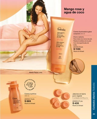 E
N
LA HELADER
A
P
U
EDE COLOCAR
S
E
Jabones en barra
puro vegetal
5 unidades de 90 g c/u
(90965) 07 pts
$ 435
Hecho en Brasil
Crema nutritiva
400 ml
(90992) 14 pts
$ 865
Hecho en Brasil
Crema iluminadora glow
corporal 200 ml
Efecto radiante.
Para todos los tonos de piel.
Realza la belleza de la piel.
Con micropartículas de
brillo.
(91203) 18 pts
$ 1120
Hecho en Brasil
Mango rosa y
agua de coco
Maria Paula Lima
Cuidados
diarios
Tododia
89
 