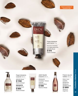 Esperá novedades en
el próximo ciclo
Pulpa hidratante
corporal 400 ml
(62533) 18 pts
$ 1150
Hecho en Brasil
REPUESTO
(62530) 14 pts
$ 865
Hecho en Brasil
Pulpa hidratante
para manos 75 g
Nutrición inmediata
con rápida absorción.
(62535) 08 pts
$ 515
Hecho en Brasil
Jabón líquido
corporal 200 ml
Hidratación
inmediata. Textura
cremosa.
(68648) 08 pts
$ 490
Hecho en Brasil
Frescor eau de
toilette 150 ml
Dulce, Leve,
Castaña,
Bergamota,
Mandarina
(65490) 32 pts
$ 1995
Hecho en
Argentina
Cuidados
diarios
Ekos
97
 