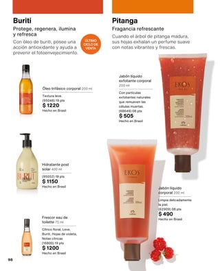 Buriti
Protege, regenera, ilumina
y refresca
Con óleo de buriti, posee una
acción antioxidante y ayuda a
prevenir el fotoenvejecimiento.
Frescor eau de
toilette 75 ml
Cítrico floral, Leve,
Buriti, Hojas de violeta,
Notas cítricas
(16800) 19 pts
$ 1200
Hecho en Brasil
Hidratante post
solar 400 ml
(95052) 18 pts
$ 1150
Hecho en Brasil
Óleo trifásico corporal 200 ml
Textura leve.
(95048) 19 pts
$ 1220
Hecho en Brasil
Pitanga
Fragancia refrescante
Cuando el árbol de pitanga madura,
sus hojas exhalan un perfume suave
con notas vibrantes y frescas.
Jabón líquido
corporal 200 ml
Limpia delicadamente
la piel.
(62909) 08 pts
$ 490
Hecho en Brasil
Jabón líquido
exfoliante corporal
200 ml
Con partículas
exfoliantes naturales
que remueven las
células muertas.
(68649) 08 pts
$ 505
Hecho en Brasil
ÚLTIMO
CICLO DE
VENTA
98
 