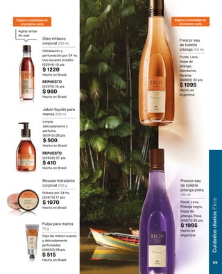 Jabón líquido para
manos 250 ml
Limpia
delicadamente y
perfuma.
(62910) 08 pts
$ 500
Hecho en Brasil
REPUESTO
(62928) 07 pts
$ 410
Hecho en Brasil
Mousse hidratante
corporal 200 g
Hidrata por 24 hs.
(62879) 17 pts
$ 1070
Hecho en Brasil
Pulpa para manos
75 g
Deja las manos suaves
y delicadamente
perfumadas.
(68650) 08 pts
$ 515
Hecho en Brasil
Óleo trifásico
corporal 200 ml
Hidratación y
perfumación por 24 hs.
Uso durante el baño.
(62914) 19 pts
$ 1220
Hecho en Brasil
REPUESTO
(62915) 16 pts
$ 980
Hecho en Brasil
Frescor eau
de toilette
pitanga 150 ml
Frutal, Leve,
Hojas de
pitanga,
Mandarina,
Naranja
(64869) 32 pts
$ 1995
Hecho en
Argentina
Frescor eau
de toilette
pitanga preta
150 ml
Floral, Leve,
Pitanga negra,
Hojas de
pitanga, Rosa
(64871) 32 pts
$ 1995
Hecho en
Argentina
Agitar antes
de usar
Esperá novedades en
el próximo ciclo
Esperá novedades en
el próximo ciclo
Cuidados
diarios
Ekos
99
 