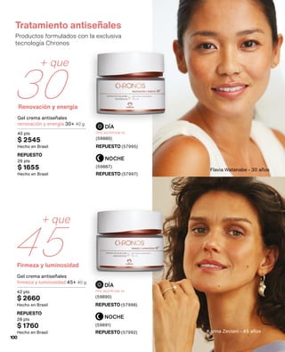 Renovación y energía
+ que
30
Firmeza y luminosidad
45
+ que
Tratamiento antiseñales
Productos formulados con la exclusiva
tecnología Chronos
NOCHE
NOCHE
DÍA
DÍA
Gel crema antiseñales
renovación y energía 30+ 40 g
40 pts
$ 2545
Hecho en Brasil
Gel crema antiseñales
firmeza y luminosidad 45+ 40 g
42 pts
$ 2660
Hecho en Brasil
REPUESTO (57995)
REPUESTO (57998)
REPUESTO (57997)
REPUESTO (57992)
REPUESTO
26 pts
$ 1655
Hecho en Brasil
REPUESTO
28 pts
$ 1760
Hecho en Brasil
FPS 30/FPUVA 10
(59880)
FPS 30/FPUVA 10
(59890)
(59887)
(59891)
Karina Zeviani - 45 años
Flavia Watanabe - 30 años
100
 
