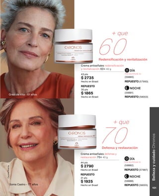 + que
60
+ que
70
Redensificación y revitalización
Defensa y restauración
NOCHE
NOCHE
DÍA
DÍA
Crema antiseñales redensificación
y revitalización 60+ 40 g
43 pts
$ 2735
Hecho en Brasil REPUESTO (57993)
REPUESTO (57987)
REPUESTO (58003)
REPUESTO (58005)
REPUESTO
30 pts
$ 1865
Hecho en Brasil
REPUESTO
31 pts
$ 1925
Hecho en Brasil
FPS 30/FPUVA 10
(59885)
FPS 30/FPUVA 10
(59882)
(59881)
(59888)
Grazi de Vita - 61 años
Sonia Castro - 77 años
Crema antiseñales defensa y
restauración 70+ 40 g
44 pts
$ 2790
Hecho en Brasil
Cecilia
Duarte
Belleza
y
cuidado
Chronos
101
 