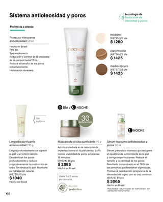 Sistema antioleosidad y poros
Protector hidratante
antioleosidad 50 ml
Hecho en Brasil
FPS 30.
Toque ultraseco.
Reducción y control de la oleosidad
de la piel por hasta 12 hs.
Reduce el tamaño de los poros
inmediatamente.
Hidratación duradera.
Sin
sulfatos
tecnología de
Reducción de
oleosidad y poros
Acción
prebiótica
Usala 1 o 2 veces
por semana.
Resultados comprobados en test clínicos con
validación instrumental.
Piel mixta a oleosa
NOCHE
NOCHE
DÍA /
medio/oscuro
(69727) 23 pts
$ 1425
claro/medio
(69726) 23 pts
$ 1425
incoloro
(69725) 20 pts
$ 1280
Sérum nocturno antioleosidad y
poros 30 ml
Sérum prebiótico intensivo que recupera
el equilibrio de la microbiota de la piel
y corrige imperfecciones. Reduce el
tamaño y la cantidad de los poros.
Resultado comprobado en el 78% de
las personas que testearon el producto.
Promueve la reducción progresiva de la
oleosidad de la piel con su uso continuo.
(69723) 49 pts
$ 3065
Hecho en Brasil
Limpieza purificante
antioleosidad 130 g
Limpia profundamente sin agredir
la piel y sin efecto rebote.
Desobstruye los poros
profundamente y reduce
progresivamente la producción de
sebo. Sin resecar la piel. Mantiene
su hidratación natural.
(69720) 15 pts
$ 1040
Hecho en Brasil
Máscara de arcilla purificante 70 g
Acción inmediata en la reducción de
imperfecciones en la piel oleosa, 25%
menos visibilidad de poros en apenas
15 minutos.
(69724) 46 pts
$ 2885
Hecho en Brasil
Aplicaciones
30
102
 