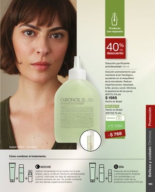Solución purificante
antioleosidad 150 ml
Solución pretratamiento que
mantiene el pH fisiológico,
ayudando en el reequilibrio
de la microbiota. Reduce
imperfecciones: oleosidad,
brillo, poros y acné. Minimiza
la apariencia de los poros.
(69721) 25 pts
$ 1565
Hecho en Brasil
descuento
40%
de
Producto
con repuesto
Isabel Wilker - 34 años
Cómo combinar el tratamiento:
Después de la limpieza
y pretratamiento finalizar
con antiseñales o el
protector solar de su
preferencia mínimo FPS 30.
Aplicar únicamente en la noche con la piel
limpia y seca, el Sérum Nocturno antioleosidad
y poros. Intercalar los días de aplicación la
primera semana de uso. Se puede combinar
con los demás superconcentrados.
NOCHE DÍA
REPUESTO
DE $ 1280
A $ 768
REPUESTO
Hecho en Brasil
(69722) 12 pts
Belleza
y
cuidado
Chronos
103
Promoción
 