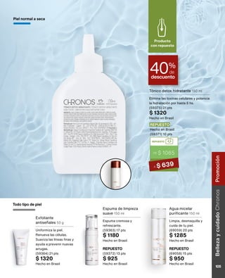 Exfoliante
antiseñales 50 g
Uniformiza la piel.
Renueva las células.
Suaviza las líneas finas y
ayuda a prevenir nuevas
arrugas.
(59364) 21 pts
$ 1320
Hecho en Brasil
Tónico detox hidratante 150 ml
Elimina las toxinas celulares y potencia
la hidratación por hasta 6 hs.
(59375) 21 pts
$ 1320
Hecho en Brasil
REPUESTO
(59372) 13 pts
$ 925
Hecho en Brasil
REPUESTO
(69058) 15 pts
$ 950
Hecho en Brasil
Piel normal a seca
Espuma de limpieza
suave 150 ml
Espuma cremosa y
refrescante.
(59363) 17 pts
$ 1180
Hecho en Brasil
Agua micelar
purificante 150 ml
Limpia, desmaquilla y
cuida de tu piel.
(69059) 20 pts
$ 1285
Hecho en Brasil
descuento
40%
de
Producto
con repuesto
Todo tipo de piel
REPUESTO
DE $ 1065
A $ 639
REPUESTO
Hecho en Brasil
(59371) 10 pts
Belleza
y
cuidado
Chronos
105
Promoción
 