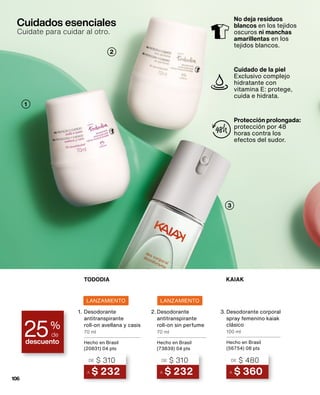 Cuidados esenciales
Cuidate para cuidar al otro.
3
2
1
No deja residuos
blancos en los tejidos
oscuros ni manchas
amarillentas en los
tejidos blancos.
Cuidado de la piel
Exclusivo complejo
hidratante con
vitamina E: protege,
cuida e hidrata.
Protección prolongada:
protección por 48
horas contra los
efectos del sudor.
descuento
25%
de
LANZAMIENTO LANZAMIENTO
TODODIA
1.
A $ 232
DE $ 310
Desodorante
antitranspirante
roll-on avellana y casis
70 ml
Hecho en Brasil
(20831) 04 pts
2.
A $ 232
DE $ 310
Desodorante
antitranspirante
roll-on sin perfume
70 ml
Hecho en Brasil
(73839) 04 pts
3.
A $ 360
DE $ 480
Desodorante corporal
spray femenino kaiak
clásico
100 ml
Hecho en Brasil
(56754) 08 pts
106
KAIAK
 