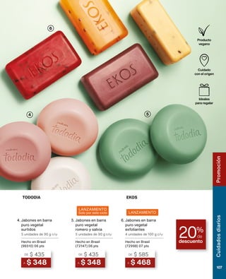 4
6
5
descuento
20%
de
LANZAMIENTO
Cuidado
con el origen
Producto
vegano
Ideales
para regalar
TODODIA EKOS
LANZAMIENTO
Solo por este ciclo
4.
A $ 348
DE $ 435
Jabones en barra
puro vegetal
surtidos
5 unidades de 90 g c/u
Hecho en Brasil
(96510) 06 pts
5.
A $ 348
DE $ 435
Jabones en barra
puro vegetal
romero y salvia
5 unidades de 90 g c/u
Hecho en Brasil
(72147) 06 pts
6.
A $ 468
DE $ 585
Jabones en barra
puro vegetal
exfoliantes
4 unidades de 100 g c/u
Hecho en Brasil
(72998) 07 pts
Cuidados
diarios
107
Promoción
 