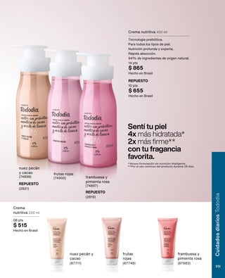 Sentí tu piel
4x más hidratada*
2x más firme**
con tu fragancia
favorita.
*Versus formulación sin nutrición inteligente.
**Por el uso continuo del producto durante 28 días.
nuez pecán
y cacao
(74898)
frutas rojas
(74900) frambuesa y
pimienta rosa
(74897)
Crema nutritiva 400 ml
Tecnología prebiótica.
Para todos los tipos de piel.
Nutrición profunda y experta.
Rápida absorción.
94% de ingredientes de origen natural.
14 pts
$ 865
Hecho en Brasil
REPUESTO
10 pts
$ 655
Hecho en Brasil
REPUESTO
(2819)
REPUESTO
(2821)
Crema
nutritiva 200 ml
08 pts
$ 515
Hecho en Brasil
frambuesa y
pimienta rosa
(87683)
frutas
rojas
(87748)
nuez pecán y
cacao
(87711)
Cuidados
diarios
Tododia
111
 
