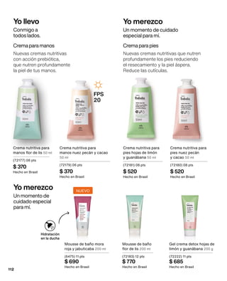 Crema nutritiva para
manos nuez pecán y cacao
50 ml
(72179) 06 pts
$ 370
Hecho en Brasil
Crema para manos
Nuevas cremas nutritivas
con acción prebiótica,
que nutren profundamente
la piel de tus manos.
Crema nutritiva para
manos flor de lis 50 ml
(72177) 06 pts
$ 370
Hecho en Brasil
Crema nutritiva para
pies nuez pecán
y cacao 50 ml
(72180) 08 pts
$ 520
Hecho en Brasil
Crema nutritiva para
pies hojas de limón 	
y guanábana 50 ml
(72181) 08 pts
$ 520
Hecho en Brasil
Crema para pies
Nuevas cremas nutritivas que nutren
profundamente los pies reduciendo
el resecamiento y la piel áspera.
Reduce las cutículas.
Mousse de baño
flor de lis 200 ml
(72183) 12 pts
$ 770
Hecho en Brasil
Mousse de baño mora
roja y jabuticaba 200 ml
(6475) 11 pts
$ 690
Hecho en Brasil
Gel crema detox hojas de
limón y guanábana 200 g
(72222) 11 pts
$ 685
Hecho en Brasil
Yo llevo
Conmigo a
todos lados.
Yo merezco
Un momento de cuidado
especial para mí.
Yo merezco
Un momento de
cuidado especial
para mí.
Hidratación
en la ducha
NUEVO
FPS
20
112
 