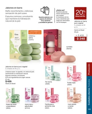 mora roja y
jabuticaba
(87512)
Jabones en barra
puro vegetal
5 unidades de 90
g c/u
Hecho en Brasil
06 pts
Cuidados
Tododia
113
Promoción
descuento
20%
de
Jabones en barra
Baño reconfortante y deliciosa
sensación de piel suave.
Espuma cremosa y envolvente
que mantiene la hidratación
natural de la piel.
¿Sabías qué?
Nuestros jabones
tienen tensioactivos
que rompen
la membrana de los
virus y bacterias que
luego son eliminados
con el enjuague.
Nuestros jabones son
capaces de eliminar
virus, bacterias
y suciedad en general.
flor de lis
(2828)
frambuesa y
pimienta rosa
(2831)
nuez pecán
y cacao
(2832)
frutas rojas
(2834)
romero y
salvia
(72147)
surtidos
(96510)
hojas de limón
y guanábana
(2835)
A $ 348
DE $ 435
Jabones en barra puro vegetal
5 unidades de 90 g c/u
Limpieza suave: no agrede y no reseca la piel,
manteniendo su hidratación natural.
Espuma cremosa y envolvente.
97% de ingredientes de origen natural.
07 pts
$ 435
Hecho en Brasil
LANZAMIENTO
Solo por este ciclo
Cuidados
diarios
Tododia
113
Promoción
 