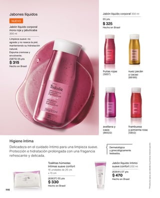 Higiene íntima
Delicadeza en el cuidado íntimo para una limpieza suave.
Protección e hidratación prolongada con una fragancia
refrescante y delicada.
*Producto
para
uso
desde
la
primera
menstruación.
Dermatológica
y ginecológicamente
testeados.
Jabón líquido íntimo
suave confort 200 ml
(83641) 07 pts
$ 470
Hecho en Brasil
Toallitas húmedas
íntimas suave confort
16 unidades de 20 cm
x 15 cm
(83637) 05 pts
$ 330
Hecho en Brasil
Jabones líquidos
Jabón líquido corporal
mora roja y jabuticaba
300 ml
Limpieza suave: no
agrede y no reseca la piel,
manteniendo su hidratación
natural.
Espuma cremosa y
envolvente.
(5870) 05 pts
$ 315
Hecho en Brasil
NUEVO
nuez pecán
y cacao
(86180)
frutas rojas
(5857)
Jabón líquido corporal 300 ml
05 pts
$ 325
Hecho en Brasil
avellana y
casis
(86022)
frambuesa 	
y pimienta rosa
(5852)
114
 