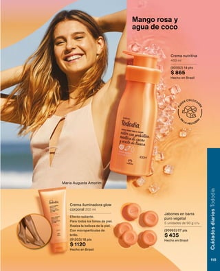 E
N
LA HELADER
A
P
U
EDE COLOCAR
S
E
Jabones en barra
puro vegetal
5 unidades de 90 g c/u
(90965) 07 pts
$ 435
Hecho en Brasil
Crema nutritiva
400 ml
(90992) 14 pts
$ 865
Hecho en Brasil
Crema iluminadora glow
corporal 200 ml
Efecto radiante.
Para todos los tonos de piel.
Realza la belleza de la piel.
Con micropartículas de
brillo.
(91203) 18 pts
$ 1120
Hecho en Brasil
Mango rosa y
agua de coco
Maria Augusta Amorim
Cuidados
diarios
Tododia
115
 