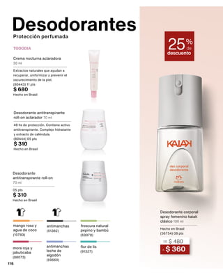 mango rosa y
agua de coco
(10783)
Crema nocturna aclaradora
30 ml
Extractos naturales que ayudan a
recuperar, uniformizar y prevenir el
oscurecimiento de la piel.
(80443) 11 pts
$ 680
Hecho en Brasil
Desodorante antitranspirante
roll-on aclarador 70 ml
48 hs de protección. Contiene activo
antitranspirante. Complejo hidratante
y extracto de caléndula.
(80444) 05 pts
$ 310
Hecho en Brasil
TODODIA
Desodorante
antitranspirante roll-on
70 ml
05 pts
$ 310
Hecho en Brasil
frescura natural
pepino y bambú
(63378)
flor de lis
(91327)
antimanchas
(61382)
antimanchas
leche de
algodón
(69669)
mora roja y
jabuticaba
(88073)
116
Desodorantes
Protección perfumada
descuento
25%
de
A $ 360
DE $ 480
Desodorante corporal
spray femenino kaiak
clásico 100 ml
Hecho en Brasil
(56754) 08 pts
 