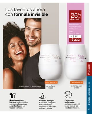 LANZAMIENTO LANZAMIENTO
sin perfume
(73839)
avellana y casis
(20831)
Cuidados
diarios
Deos
117
Promoción
Luana Ferreira y Gabriel Burger
Pedro
Bonacina
No deja residuos
blancos en los tejidos
oscuros, ni manchas
amarillentas en los
tejidos blancos.
Cuidado de la piel
Exclusivo complejo
hidratante con
vitamina E: Protege,
cuida e hidrata.
Protección
prolongada:
protección por 48
horas contra los
efectos del sudor.
Los favoritos ahora
con fórmula invisible
Desodorante
antitranspirante
roll-on 70 ml
04 pts
Hecho en Brasil
descuento
25%
de
A $ 232
DE $ 310
 