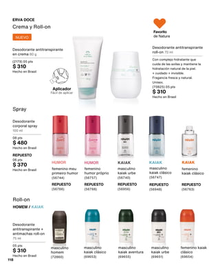 Spray
Desodorante
corporal spray
100 ml
08 pts
$ 480
Hecho en Brasil
REPUESTO
06 pts
$ 370
Hecho en Brasil
KAIAK
masculino
kaiak urbe
(56740)
REPUESTO
(56956)
HUMOR
femenino
humor próprio
(56757)
REPUESTO
(56768)
Desodorante
antitranspirante +
antimachas roll-on
75 ml
05 pts
$ 310
Hecho en Brasil
Roll-on
HOMEM / KAIAK
masculino
kaiak clásico
(69653)
masculino
homem
(72860)
masculino
kaiak aventura
(69655)
masculino
kaiak urbe
(69651)
femenino kaiak
clásico
(69654)
Desodorante antitranspirante
roll-on 70 ml
Con complejo hidratante que
cuida de las axilas y mantiene la
hidratación natural de la piel.
+ cuidado + invisible.
Fragancia fresca y natural.
Unisex.
(70825) 05 pts
$ 310
Hecho en Brasil
Crema y Roll-on
ERVA DOCE
Aplicador
Fácil de aplicar
Favorito
de Natura
HUMOR
femenino meu
primeiro humor
(56744)
REPUESTO
(56766)
REPUESTO
(56948)
masculino
kaiak clásico
(56747)
KAIAK
femenino
kaiak clásico
REPUESTO
(56763)
KAIAK
118
Desodorante antitranspirante
en crema 80 g
(2179) 05 pts
$ 310
Hecho en Brasil
NUEVO
 