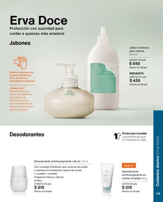 Erva Doce
Protección con suavidad para
cuidar a quienes más amamos
Desodorantes
Desodorante antitranspirante roll-on 70 ml
Con complejo hidratante que cuida de las axilas
y mantiene la hidratación natural de la piel.
+ cuidado + invisible.
Fragancia fresca y natural.
Unisex.
(70825) 05 pts
$ 310
Hecho en Brasil
Desodorante
antitranspirante en
crema invisible 80 g
(2179) 05 pts
$ 310
Hecho en Brasil
Jabones
REPUESTO
(28175) 07 pts
$ 435
Hecho en Brasil
Jabón cremoso
para manos
250 ml
(26441) 09 pts
$ 550
Hecho en Brasil
Protección invisible
nueva fórmula que
no mancha la ropa
NUEVO
Cuidados
diarios
Erva
Doce
119
Nuestros jabones son
capaces de eliminar
virus, bacterias y
suciedades en general.
¿Sabías qué?
Nuestros jabones
tienen tensioactivos
que rompen la
membrana de los
virus y bacterias que
luego son eliminados
con el enjuague.
 