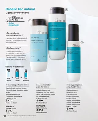 Cabello liso natural
Ligereza y movimiento
Biotecnología
Pró-teia
+Activo
Antipolución
Exclusiva
¿Tucabelloes
naturalmenteliso?
Tiendeatenermásoleosidad
enlaraíz,quedandopesado
duranteeldía.
¿Quénecesita?
Limpieza,proteccióne
hidrataciónfocalizadaen
laspuntassindejarpesado.
Cabellosueltoyprotegido
desdelaprimeraaplicación.
2. Acondicionador
protector 300 ml
Cabello 3 veces más
hidratado, con más brillo y 2
veces más protegido contra
los radicales libres.*
(74050) 07 pts
$ 470
Hecho en Brasil
1. Shampoo purificante 300 ml
Cabello limpio por más tiempo.
Remoción de la oleosidad desde
la raíz.
No reseca las puntas.
Protección antioxidante.
(74063) 07 pts
$ 470
Hecho en Brasil
3. Spray para peinar
antipolución 150 ml
Multiprotección 6
beneficios en 1:
Efecto antifrizz
Protección térmica
Protección UV
Acción antihumedad
Acción antioxidante
Acción antipolución
(74047) 12 pts
$ 740
Hecho en Brasil
Limpiar Tratar Finalizar
Sistema de tratamiento
*Vs formulación sin ingredientes acondicionadores.
REPUESTO
(86969) 06 pts
$ 350
Hecho en Brasil
REPUESTO
(86944) 06 pts
$ 350
Hecho en Brasil
2
3
1
122
 