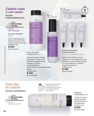 Todo tipo
de cabello
Acción antiresiduos
Intercambiá el shampoo
antiresiduos con tu
shampoo de uso regular
y otros tratamientos
de la marca.
Biotecnología
Pró-teia
+Activo
Vitapreparación
Exclusiva
Shampoo
antiresiduos 300 ml
Limpieza profunda.
Prepara al cabello
para la penetración
de tratamientos.
(74071) 07 pts
$ 470
Hecho en Brasil
Shampoo matizador
300 ml
Efecto antiamarillamiento.
Mantiene el color por más
tiempo. Da brillo y suavidad.
(74053) 07 pts
$ 470
Hecho en Brasil
Fluido matizador
multibeneficios 150 ml
Matización intensa. Cabellos
restaurados con más fuerza,
más brillo, protección contra
radiación UV, efecto
antiamarillamiento y
mantenimiento del color durante más
tiempo.
(74096) 12 pts
$ 740
Hecho en Brasil
Ampolla restauración
antiamarillamiento
Caja con 4 unidades de 20 ml c/u
Cabello profundamente nutrido y
restaurado con neutralización de tono
amarillento y más resistente al quiebre
en una sola aplicación. Cabellos 7
veces más resistentes.*
(74097) 12 pts
$ 780
Hecho en Brasil
Cabello rubio
o con canas
Acción
antiamarillamiento
sin
enjuague
con
enjuague
*vs
formulación
sin
ingredientes
acondicionadores.
Biotecnología
Pró-teia
+Activo
Dúo matizador
Exclusiva
124
 