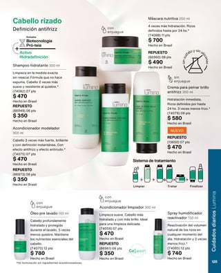*Vs formulación sin ingredientes acondicionadores.
wash
Co
Cabello rizado
Definición antifrizz
Biotecnología
Pró-teia
+Activo
Hidradefinición
Exclusiva
sin
enjuague
con
enjuague
con
enjuague
con
enjuague
Shampoo hidratante 300 ml
Limpieza en la medida exacta
sin resecar.Fórmula que no hace
espuma. Cabello 2 veces más
suave y resistente al quiebre.*
(74082) 07 pts
$ 470
Hecho en Brasil
Acondicionador modelador
300 ml
Cabello 3 veces más fuerte, brillante
y con definición instantánea. Con
efecto antifrizz y efecto antinudo.*
(74075) 07 pts
$ 470
Hecho en Brasil
Spray humidificador
reactivador 150 ml
Reactivación del volumen
natural de los rizos en
cualquier momento del
día. Hidratación y 2 veces
menos frizz.*
(74085) 12 pts
$ 740
Hecho en Brasil
Acondicionador limpiador 300 ml
Limpieza suave. Cabello más
hidratado y con más brillo. Ideal
para una limpieza delicada.
(74059) 07 pts
$ 470
Hecho en Brasil
Óleo pre lavado 100 ml
Cabello profundamente
hidratado y protegido
durante el lavado, 3 veces
menos quiebre. Mantiene
los nutrientes esenciales del
cabello.
(74070) 12 pts
$ 780
Hecho en Brasil
Máscara nutritiva 250 ml
4 veces más hidratación. Rizos
definidos hasta por 24 hs.*
(74088) 11 pts
$ 700
Hecho en Brasil
Crema para peinar brillo
antifrizz 300 ml
Hidratación inmediata.
Rizos definidos por hasta
24 hs. 3 veces menos frizz.*
(74076) 09 pts
$ 580
Hecho en Brasil
REPUESTO
(86949) 06 pts
$ 350
Hecho en Brasil
REPUESTO
(86973) 06 pts
$ 350
Hecho en Brasil
REPUESTO
(86961) 06 pts
$ 350
Hecho en Brasil
REPUESTO
(86960) 08 pts
$ 490
Hecho en Brasil
Limpiar Tratar Finalizar
Sistema de tratamiento
o
REPUESTO
(13650) 07 pts
$ 470
Hecho en Brasil
NUEVO
Cuidados
diarios
Lumina
125
 