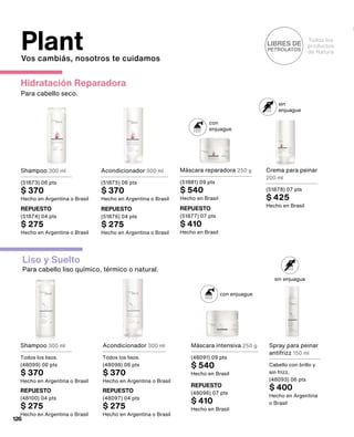 Hidratación Reparadora
Para cabello seco.
Todos los
productos
de Natura
LIBRES DE
PETROLATOS
con
enjuague
sin
enjuague
Liso y Suelto
Para cabello liso químico, térmico o natural.
con enjuague
sin enjuague
Shampoo 300 ml
Todos los lisos.
(48099) 06 pts
$ 370
Hecho en Argentina o Brasil
Acondicionador 300 ml
(51875) 06 pts
$ 370
Hecho en Argentina o Brasil
Máscara reparadora 250 g
(51881) 09 pts
$ 540
Hecho en Brasil
Crema para peinar
200 ml
(51878) 07 pts
$ 425
Hecho en Brasil
Shampoo 300 ml
(51873) 06 pts
$ 370
Hecho en Argentina o Brasil
REPUESTO
(48100) 04 pts
$ 275
Hecho en Argentina o Brasil
REPUESTO
(51876) 04 pts
$ 275
Hecho en Argentina o Brasil
REPUESTO
(51877) 07 pts
$ 410
Hecho en Brasil
REPUESTO
(51874) 04 pts
$ 275
Hecho en Argentina o Brasil
Acondicionador 300 ml
Todos los lisos.
(48098) 06 pts
$ 370
Hecho en Argentina o Brasil
REPUESTO
(48097) 04 pts
$ 275
Hecho en Argentina o Brasil
Máscara intensiva 250 g
(48091) 09 pts
$ 540
Hecho en Brasil
REPUESTO
(48096) 07 pts
$ 410
Hecho en Brasil
Spray para peinar
antifrizz 150 ml
Cabello con brillo y
sin frizz.
(48093) 06 pts
$ 400
Hecho en Argentina
o Brasil
Plant
Vos cambiás, nosotros te cuidamos
126
 