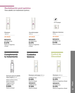con enjuague
Revitalización post-química
Para cabello con tratamiento químico.
Control de
Oleosidad
Shampoo 300 ml
(37720) 06 pts
$ 370
Hecho en Argentina o Brasil
Cuidados
básicos
Perfume para el cabello
Plant Inspira 30 ml
Efecto antifrizz 24 hs.
Brillo inmediato.
Fragancia floral.
(80691) 11 pts
$ 685
Hecho en Brasil
REPUESTO
(37719) 04 pts
$ 275
Hecho en Argentina o Brasil
Complementá
tu tratamiento
Shampoo anticaspa 300 ml
(43080) 07 pts
$ 425
Hecho en Brasil
REPUESTO
(43081) 05 pts
$ 320
Hecho en Brasil
Shampoo
300 ml
sin stock
REPUESTO
(37702) 04 pts
$ 275
Hecho en Argentina
o Brasil
Acondicionador
300 ml
sin stock
REPUESTO
(37700) 04 pts
$ 275
Hecho en Argentina
o Brasil
Máscara intensiva
250 g
sin stock
REPUESTO
(37698) 07 pts
$ 410
Hecho en Brasil
Plant
127
 