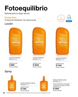 Disfrutá solo lo mejor del sol
Fotoequilíbrio
Corporales
Aprobado por
dermatólogos
y pediatras
Resistente al
agua y al sudor
2hs
Resistente al
agua y al sudor
3hs
Extra resiste
al agua y al s
6hs
SELLOS
COMPLEJO
ANTIOXIDANTE*
PROTECCIÓN CONTRA RAYOS
+UVB (QUEMADRAS)
+UVA (ENVEJECIMIENTO SOLAR)
COMPLEJO
ANTIOXIDANTE**
PROTECCIÓN CONTRA RAYOS
+UVB (QUEMADRAS)
+UVA (ENVEJECIMIENTO SOLAR)
Aprobado por
dermatólogos
y pediatras
Resistente al
agua y al sudor
2hs
Resistente al
agua y al sudor
3hs
Extra resistente
al agua y al sudor
6hs
12 horas de hidratación. No reseca la piel.
Fluido protector spray
FPS 50 120 ml
Ofrece hidratación prolongada
y resistencia al agua y al sudor.
(43254) 21 pts
$ 1305
Hecho en Brasil
Loción protectora
FPS 15 120 ml
(43244) 16 pts
$ 960
Hecho en Brasil
Loción protectora
FPS 30 120 ml
(43245) 17 pts
$ 1045
Hecho en Brasil
Loción protectora
FPS 50 120 ml
(43253) 19 pts
$ 1140
Hecho en Brasil
Loción protectora spray
FPS 30 120 ml
(43247) 19 pts
$ 1190
Hecho en Brasil
*Fortalece la piel contra el daño de rayos UV. Extracto de cacao, vitamina E y extracto de té verde.
Loción
Spray
128
 