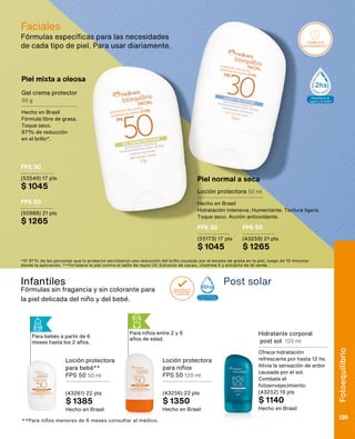 Piel mixta a oleosa
Piel normal a seca
Gel crema protector
50 g
Hecho en Brasil
Fórmula libre de grasa.
Toque seco.
97% de reducción
en el brillo*.
Loción protectora 50 ml
Hecho en Brasil
Hidratación intensiva. Humectante. Textura ligera.
Toque seco. Acción antioxidante.
*El 97% de las personas que lo probaron percibieron una reducción del brillo causado por el exceso de grasa en la piel, luego de 10 minutos
desde la aplicación. **Fortalece la piel contra el daño de rayos UV. Extracto de cacao, vitamina E y extracto de té verde.
SELLOS
Aprobado por
dermatólogos
y pediatras
Resistente al
agua y al sudor
2hs
Resist
agua y
3
COMPLEJO
ANTIOXIDANTE*
+UVB (QUEM
+UVA (ENVEJ
COMPLEJO
ANTIOXIDANTE**
PROTECCIÓN
+UVB (QUEM
+UVA (ENVEJ
Aprobado por
dermatólogos
y pediatras
Resistente al
agua y al sudor
2hs
Resistente al
agua y al sudor
3hs
Extra resistente
al agua y al sudor
6hs
Para niños entre 2 y 6
años de edad.
SELLOS
COMPLEJO
ANTIOXIDANTE*
PROTECCIÓN CONTRA RAYOS
+UVB (QUEMADRAS)
+UVA (ENVEJECIMIENTO SOLAR)
COMPLEJO
ANTIOXIDANTE**
PROTECCIÓN CONTRA RAYOS
+UVB (QUEMADRAS)
+UVA (ENVEJECIMIENTO SOLAR)
Aprobado por
dermatólogos
y pediatras
Resistente al
agua y al sudor
2hs
Resistente al
agua y al sudor
3hs
Extra resistente
al agua y al sudor
6hs
SELLOS
COMPLEJO
ANTIOXIDANTE*
PROTECCIÓN CONTRA RAYOS
+UVB (QUEMADRAS)
+UVA (ENVEJECIMIENTO SOLAR)
COMPLEJO
ANTIOXIDANTE**
PROTECCIÓN CONTRA RAYOS
+UVB (QUEMADRAS)
+UVA (ENVEJECIMIENTO SOLAR)
Aprobado por
dermatólogos
y pediatras
Resistente al
agua y al sudor
2hs
Resistente al
agua y al sudor
3hs
Extra resistente
al agua y al sudor
6hs
Infantiles
Fórmulas sin fragancia y sin colorante para
la piel delicada del niño y del bebé.
Post solar
**Para niños menores de 6 meses consultar al médico.
Loción protectora
para bebé**
FPS 50 50 ml
(43261) 22 pts
$ 1385
Hecho en Brasil
Loción protectora
para niños
FPS 50 120 ml
(43256) 22 pts
$ 1350
Hecho en Brasil
Hidratante corporal
post sol 120 ml
Ofrece hidratación
refrescante por hasta 12 hs.
Alivia la sensación de ardor
causada por el sol.
Combate el
fotoenvejecimiento.
(43252) 19 pts
$ 1140
Hecho en Brasil
Fórmulas específicas para las necesidades
de cada tipo de piel. Para usar diariamente.
Faciales
FPS 30
(53549) 17 pts
$ 1045
FPS 50
(50988) 21 pts
$ 1265
FPS 30
(55173) 17 pts
$ 1045
FPS 50
(43259) 21 pts
$ 1265
Para bebés a partir de 6
meses hasta los 2 años. Fotoequilíbrio
129
 